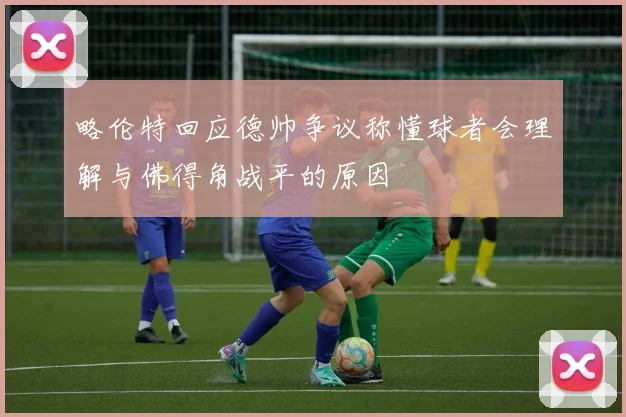 略伦特回应德帅争议称懂球者会理解与佛得角战平的原因