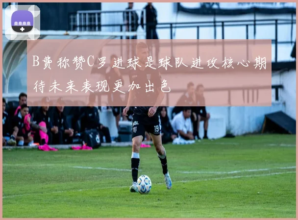 B费称赞C罗进球是球队进攻核心期待未来表现更加出色