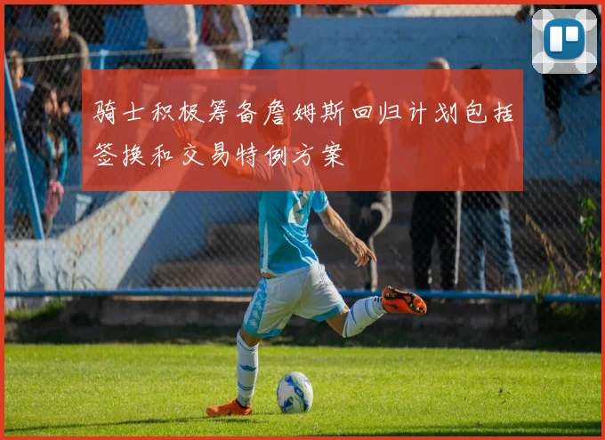 骑士积极筹备詹姆斯回归计划包括签换和交易特例方案