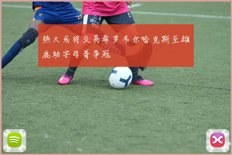 热火或将交易希罗韦尔哈克斯至雄鹿助字母哥争冠